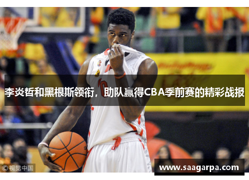 李炎哲和黑根斯领衔，助队赢得CBA季前赛的精彩战报