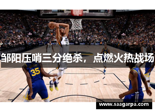 邹阳压哨三分绝杀，点燃火热战场